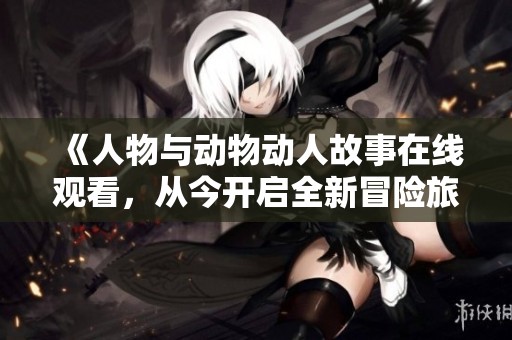 《人物与动物动人故事在线观看，从今开启全新冒险旅程》