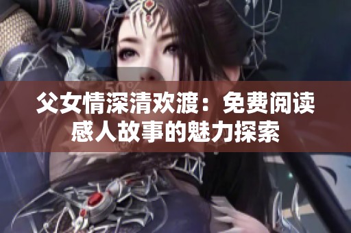 父女情深清欢渡：免费阅读感人故事的魅力探索
