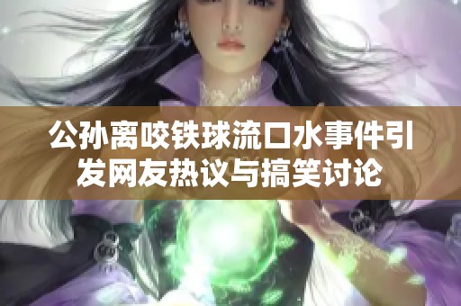 公孙离咬铁球流口水事件引发网友热议与搞笑讨论