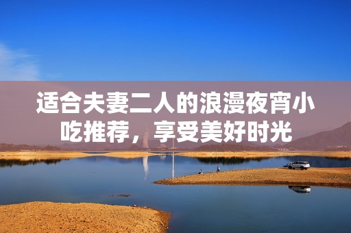 适合夫妻二人的浪漫夜宵小吃推荐，享受美好时光
