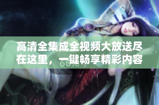 高清全集成全视频大放送尽在这里，一键畅享精彩内容