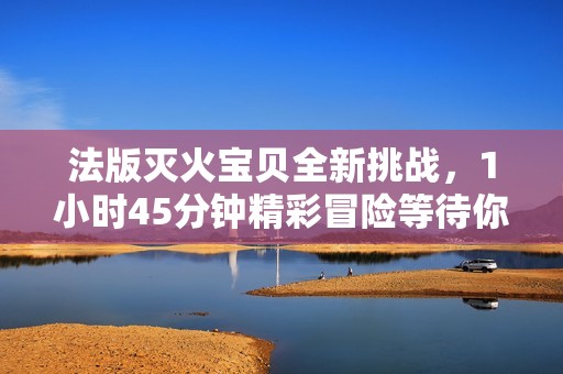 法版灭火宝贝全新挑战，1小时45分钟精彩冒险等待你的参与