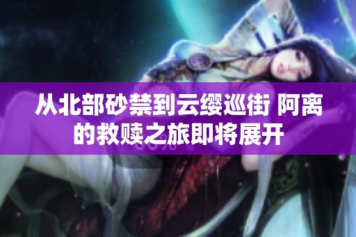 从北部砂禁到云缨巡街 阿离的救赎之旅即将展开