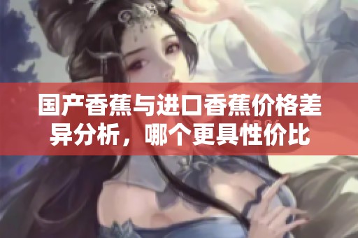 国产香蕉与进口香蕉价格差异分析，哪个更具性价比