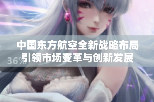 中国东方航空全新战略布局引领市场变革与创新发展
