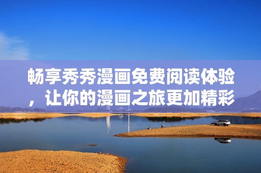 畅享秀秀漫画免费阅读体验，让你的漫画之旅更加精彩