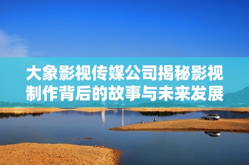 大象影视传媒公司揭秘影视制作背后的故事与未来发展方向