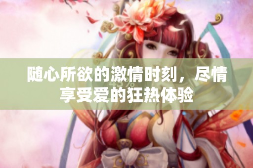 随心所欲的激情时刻，尽情享受爱的狂热体验