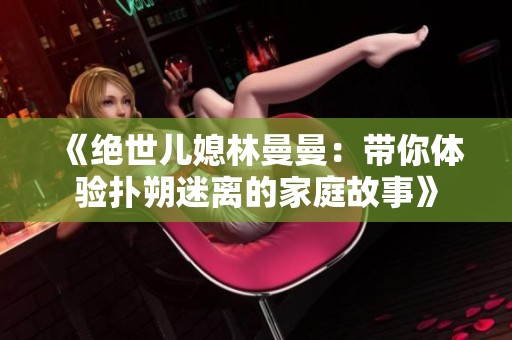 《绝世儿媳林曼曼：带你体验扑朔迷离的家庭故事》