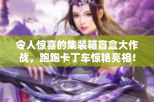 令人惊喜的集装箱盲盒大作战，跑跑卡丁车惊艳亮相！