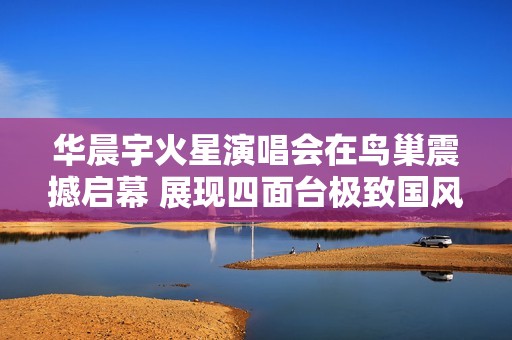 华晨宇火星演唱会在鸟巢震撼启幕 展现四面台极致国风之美