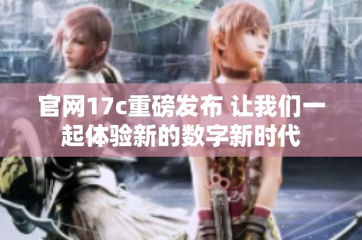官网17c重磅发布 让我们一起体验新的数字新时代
