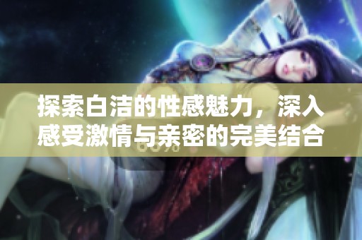 探索白洁的性感魅力，深入感受激情与亲密的完美结合