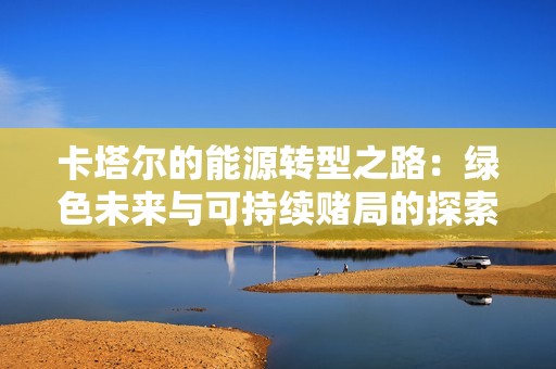 卡塔尔的能源转型之路：绿色未来与可持续赌局的探索
