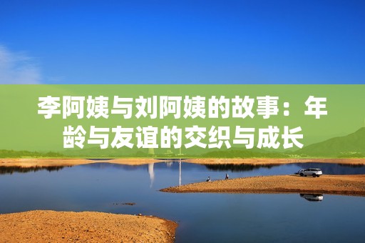 李阿姨与刘阿姨的故事：年龄与友谊的交织与成长