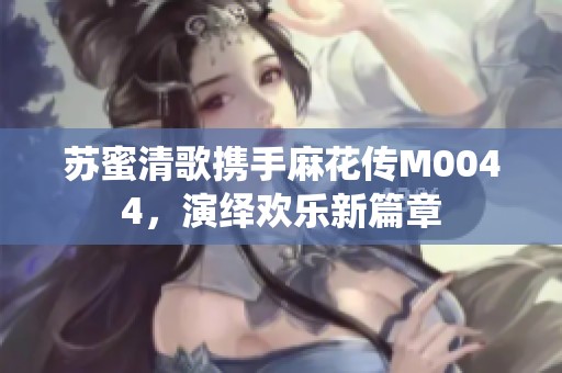 苏蜜清歌携手麻花传M0044，演绎欢乐新篇章