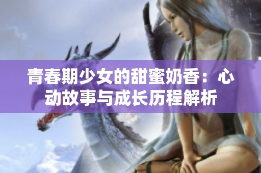 青春期少女的甜蜜奶香：心动故事与成长历程解析