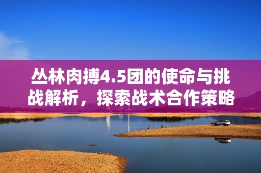 丛林肉搏4.5团的使命与挑战解析，探索战术合作策略