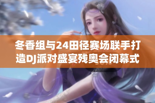 冬香组与24田径赛场联手打造DJ派对盛宴残奥会闭幕式精彩预览