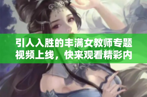 引人入胜的丰满女教师专题视频上线，快来观看精彩内容！