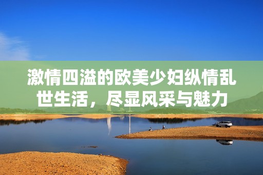 激情四溢的欧美少妇纵情乱世生活，尽显风采与魅力