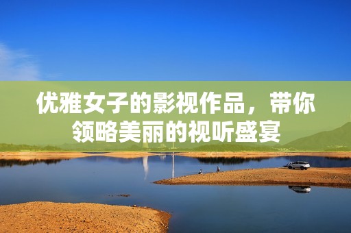 优雅女子的影视作品，带你领略美丽的视听盛宴