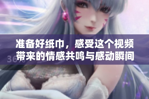 准备好纸巾，感受这个视频带来的情感共鸣与感动瞬间