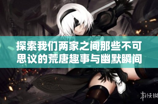 探索我们两家之间那些不可思议的荒唐趣事与幽默瞬间