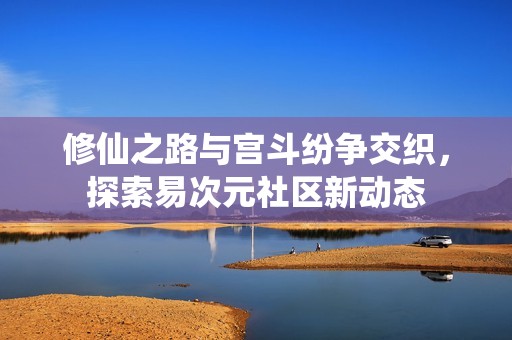 修仙之路与宫斗纷争交织，探索易次元社区新动态