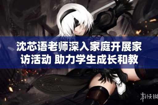 沈芯语老师深入家庭开展家访活动 助力学生成长和教育交流
