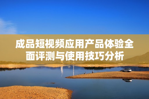 成品短视频应用产品体验全面评测与使用技巧分析