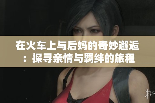 在火车上与后妈的奇妙邂逅：探寻亲情与羁绊的旅程