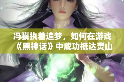 冯骥执着追梦，如何在游戏《黑神话》中成功抵达灵山