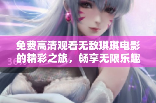 免费高清观看无敌琪琪电影的精彩之旅，畅享无限乐趣