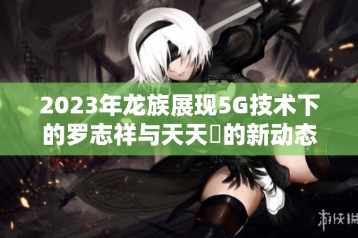 2023年龙族展现5G技术下的罗志祥与天天奭的新动态