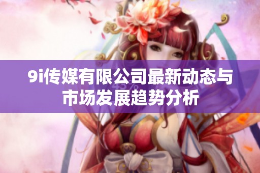 9i传媒有限公司最新动态与市场发展趋势分析