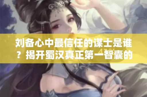 刘备心中最信任的谋士是谁？揭开蜀汉真正第一智囊的秘密