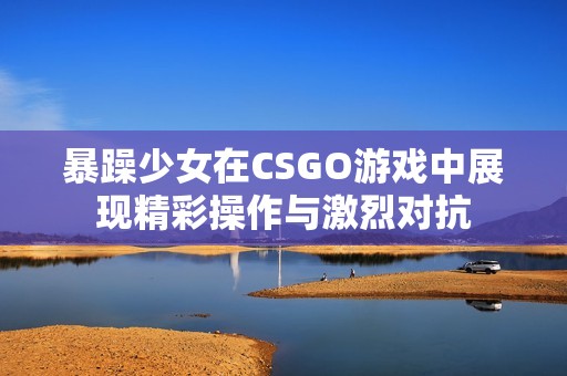 暴躁少女在CSGO游戏中展现精彩操作与激烈对抗