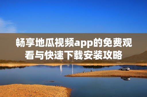 畅享地瓜视频app的免费观看与快速下载安装攻略