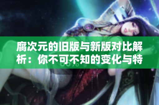 腐次元的旧版与新版对比解析：你不可不知的变化与特色