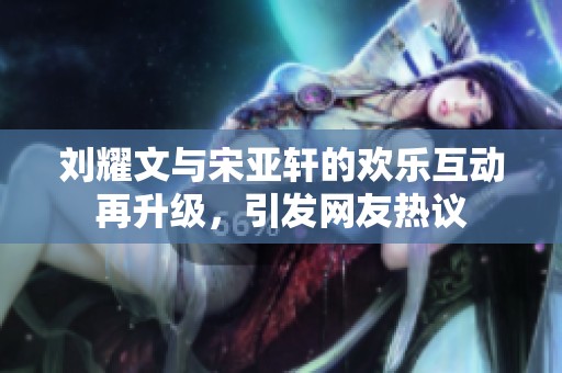刘耀文与宋亚轩的欢乐互动再升级，引发网友热议