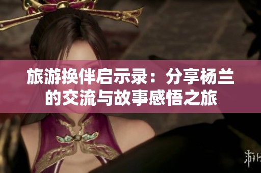 旅游换伴启示录：分享杨兰的交流与故事感悟之旅