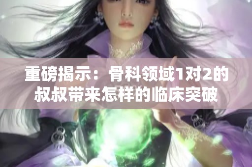 重磅揭示：骨科领域1对2的叔叔带来怎样的临床突破