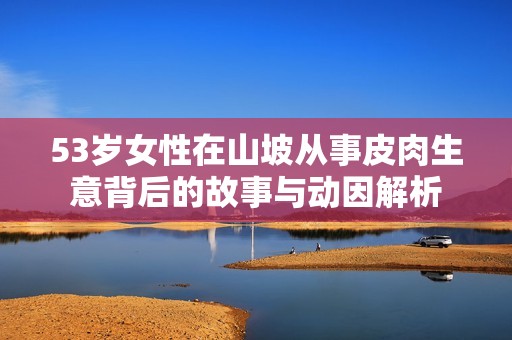 53岁女性在山坡从事皮肉生意背后的故事与动因解析