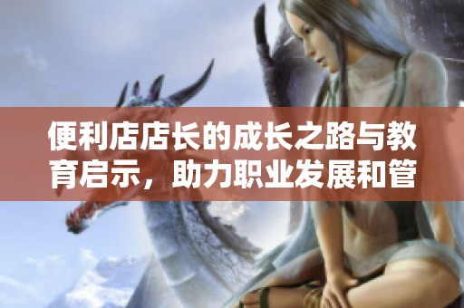 便利店店长的成长之路与教育启示，助力职业发展和管理提升