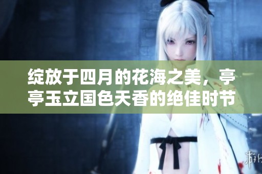 绽放于四月的花海之美，亭亭玉立国色天香的绝佳时节