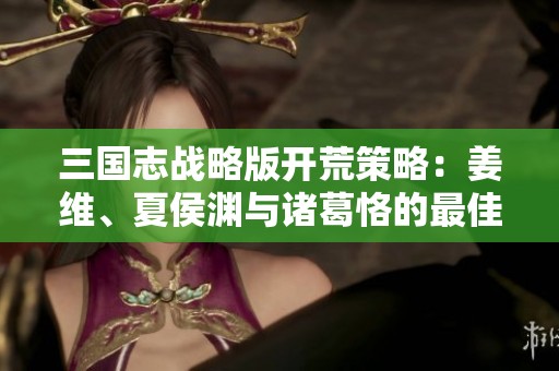 三国志战略版开荒策略：姜维、夏侯渊与诸葛恪的最佳配伍解析