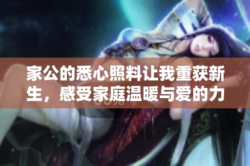 家公的悉心照料让我重获新生，感受家庭温暖与爱的力量
