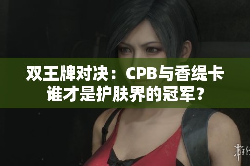 双王牌对决：CPB与香缇卡谁才是护肤界的冠军？