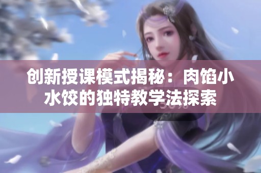 创新授课模式揭秘：肉馅小水饺的独特教学法探索